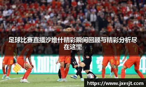 足球比赛直播沙维什精彩瞬间回顾与精彩分析尽在这里